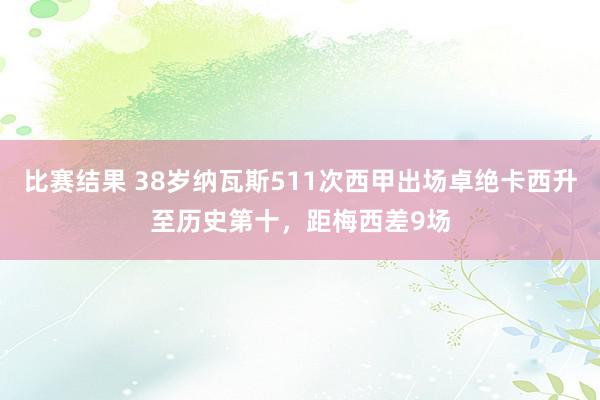 比赛结果 38岁纳瓦斯511次西甲出场卓绝卡西升至历史第十，距梅西差9场