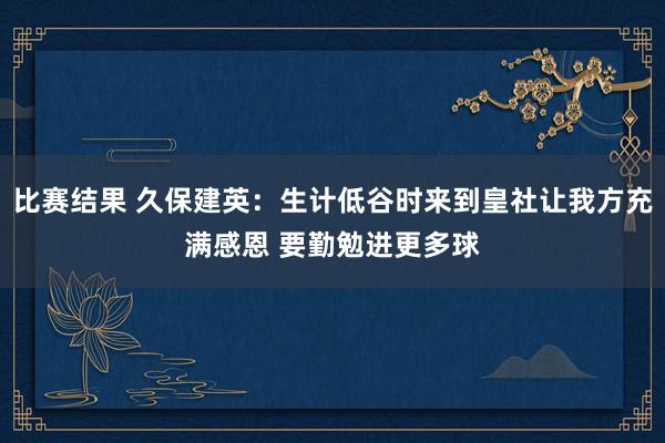 比赛结果 久保建英：生计低谷时来到皇社让我方充满感恩 要勤勉进更多球