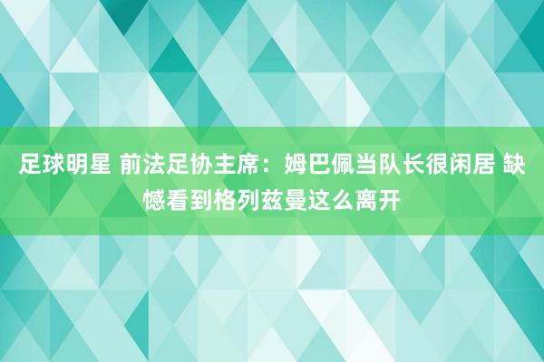 足球明星 前法足协主席：姆巴佩当队长很闲居 缺憾看到格列兹曼这么离开