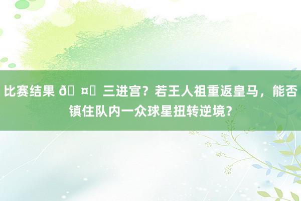 比赛结果 🤔三进宫？若王人祖重返皇马，能否镇住队内一众球星扭转逆境？