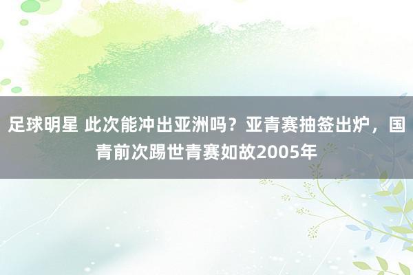 足球明星 此次能冲出亚洲吗？亚青赛抽签出炉，国青前次踢世青赛如故2005年