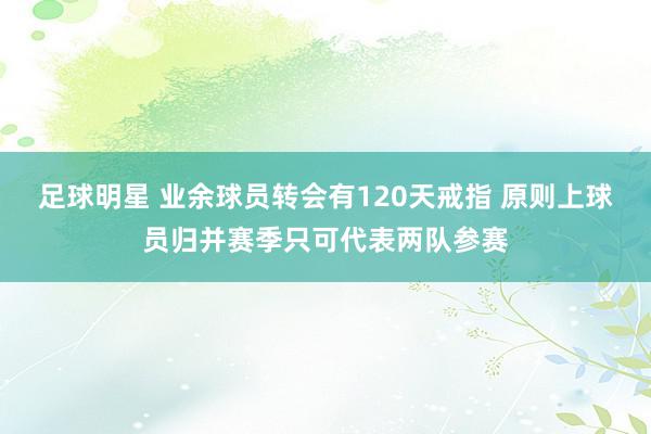 足球明星 业余球员转会有120天戒指 原则上球员归并赛季只可代表两队参赛