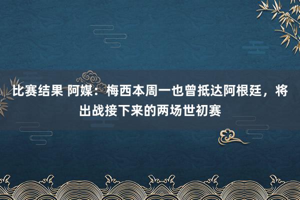 比赛结果 阿媒：梅西本周一也曾抵达阿根廷，将出战接下来的两场世初赛