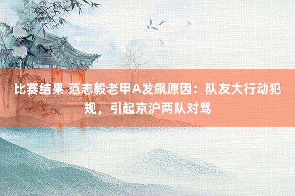 比赛结果 范志毅老甲A发飙原因：队友大行动犯规，引起京沪两队对骂