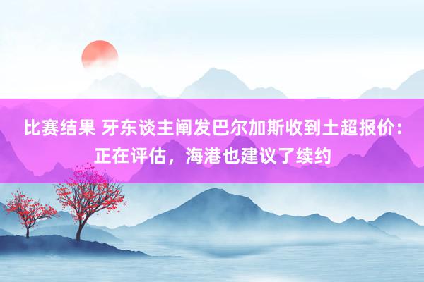 比赛结果 牙东谈主阐发巴尔加斯收到土超报价：正在评估，海港也建议了续约