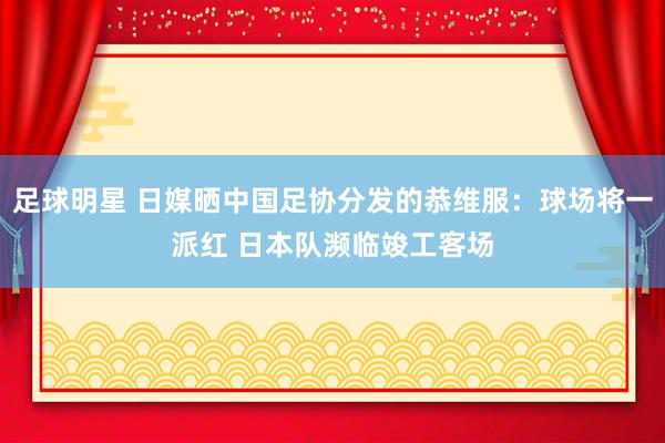 足球明星 日媒晒中国足协分发的恭维服：球场将一派红 日本队濒临竣工客场