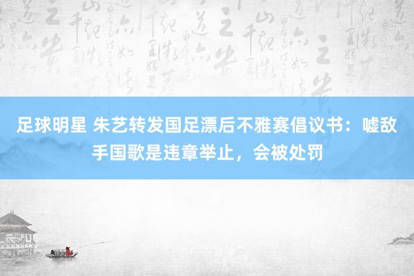 足球明星 朱艺转发国足漂后不雅赛倡议书：嘘敌手国歌是违章举止，会被处罚