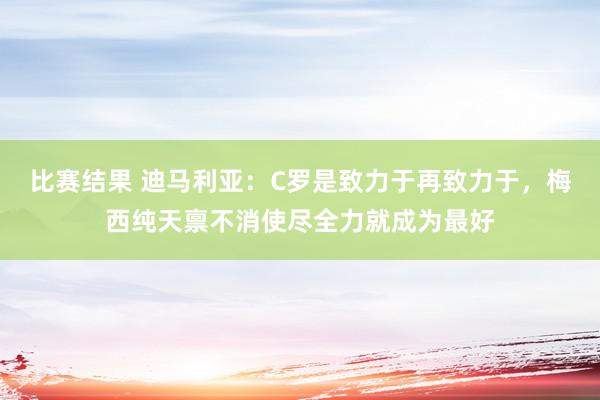 比赛结果 迪马利亚：C罗是致力于再致力于，梅西纯天禀不消使尽全力就成为最好