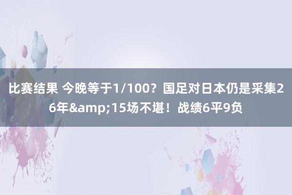 比赛结果 今晚等于1/100？国足对日本仍是采集26年&15场不堪！战绩6平9负