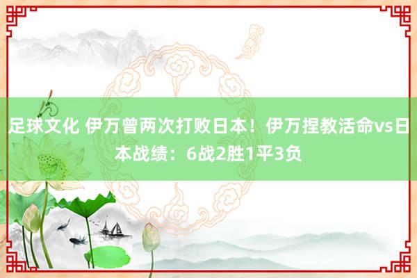 足球文化 伊万曾两次打败日本！伊万捏教活命vs日本战绩：6战2胜1平3负