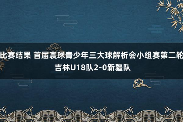 比赛结果 首届寰球青少年三大球解析会小组赛第二轮 吉林U18队2-0新疆队