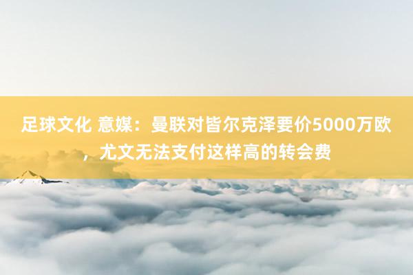 足球文化 意媒：曼联对皆尔克泽要价5000万欧，尤文无法支付这样高的转会费