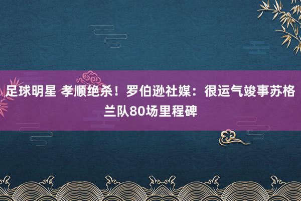 足球明星 孝顺绝杀！罗伯逊社媒：很运气竣事苏格兰队80场里程碑