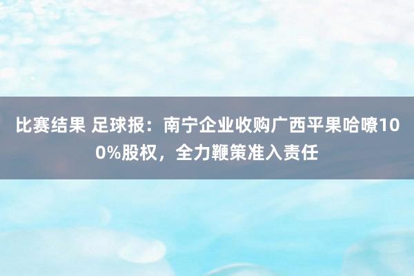 比赛结果 足球报：南宁企业收购广西平果哈嘹100%股权，全力鞭策准入责任