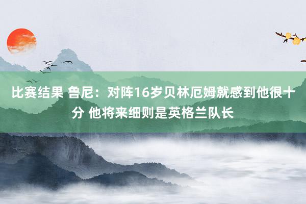 比赛结果 鲁尼：对阵16岁贝林厄姆就感到他很十分 他将来细则是英格兰队长