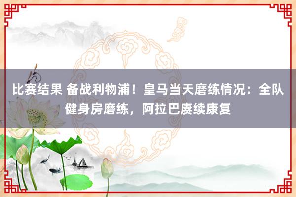 比赛结果 备战利物浦！皇马当天磨练情况：全队健身房磨练，阿拉巴赓续康复