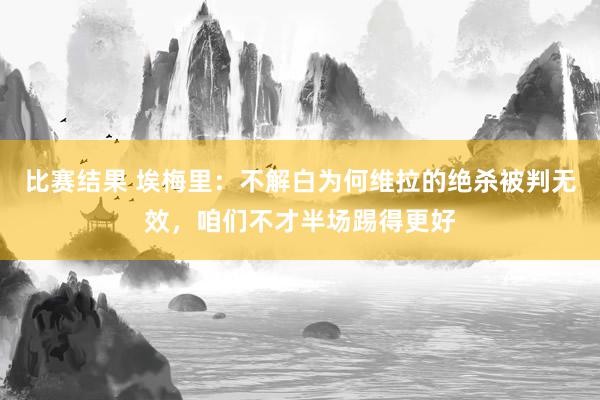 比赛结果 埃梅里：不解白为何维拉的绝杀被判无效，咱们不才半场踢得更好