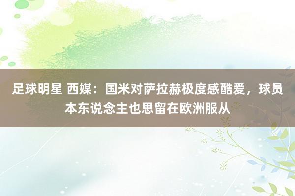 足球明星 西媒：国米对萨拉赫极度感酷爱，球员本东说念主也思留在欧洲服从