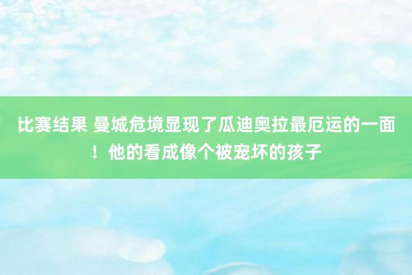 比赛结果 曼城危境显现了瓜迪奥拉最厄运的一面！他的看成像个被宠坏的孩子