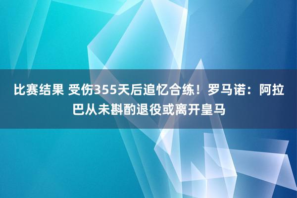 比赛结果 受伤355天后追忆合练！罗马诺：阿拉巴从未斟酌退役或离开皇马