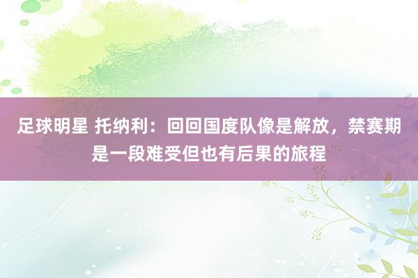 足球明星 托纳利：回回国度队像是解放，禁赛期是一段难受但也有后果的旅程