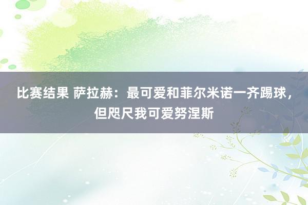 比赛结果 萨拉赫：最可爱和菲尔米诺一齐踢球，但咫尺我可爱努涅斯