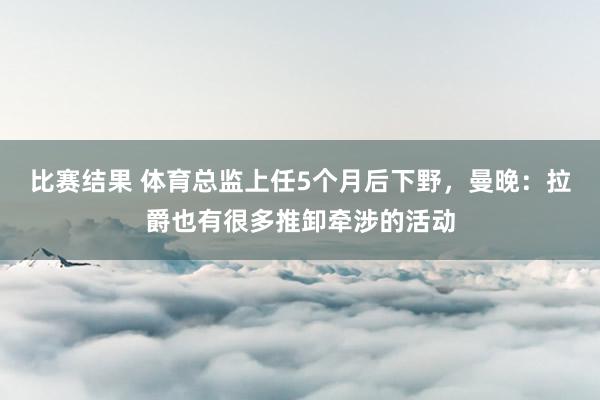 比赛结果 体育总监上任5个月后下野，曼晚：拉爵也有很多推卸牵涉的活动