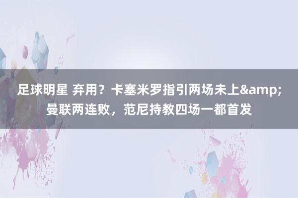 足球明星 弃用？卡塞米罗指引两场未上&曼联两连败，范尼持教四场一都首发