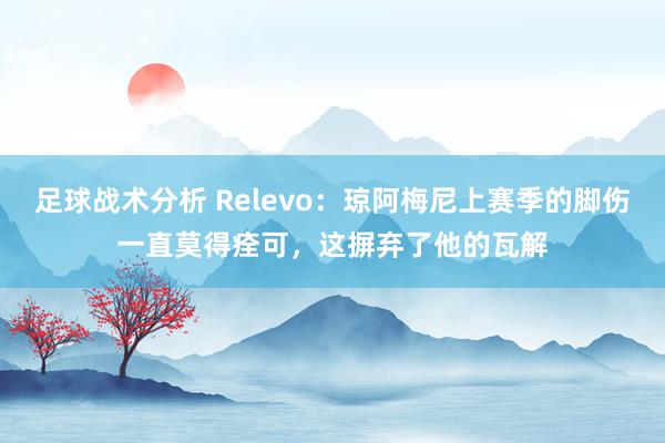 足球战术分析 Relevo：琼阿梅尼上赛季的脚伤一直莫得痊可，这摒弃了他的瓦解