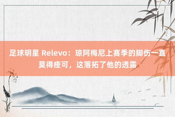 足球明星 Relevo：琼阿梅尼上赛季的脚伤一直莫得痊可，这落拓了他的透露