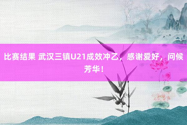 比赛结果 武汉三镇U21成效冲乙，感谢爱好，问候芳华！