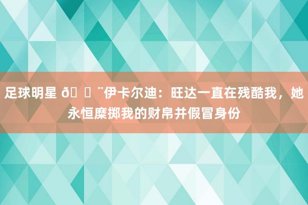 足球明星 😨伊卡尔迪：旺达一直在残酷我，她永恒糜掷我的财帛并假冒身份