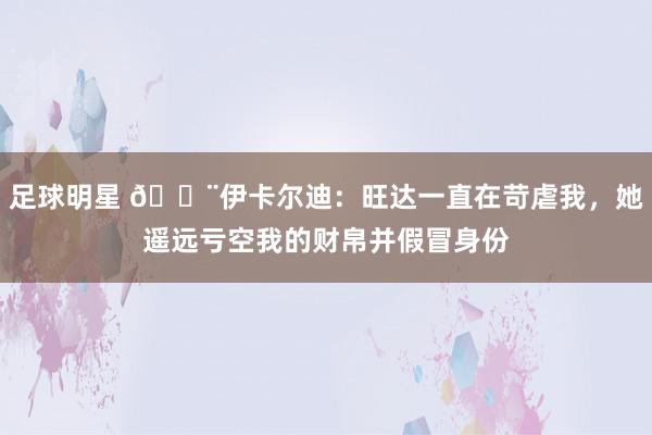 足球明星 😨伊卡尔迪：旺达一直在苛虐我，她遥远亏空我的财帛并假冒身份