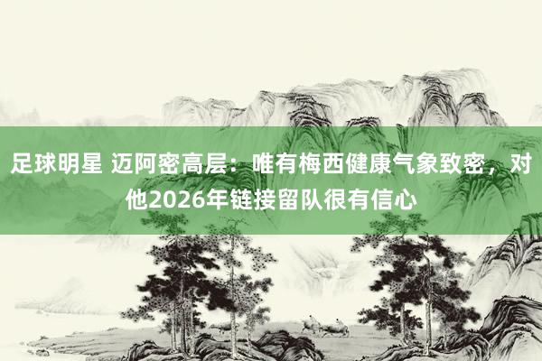 足球明星 迈阿密高层：唯有梅西健康气象致密，对他2026年链接留队很有信心