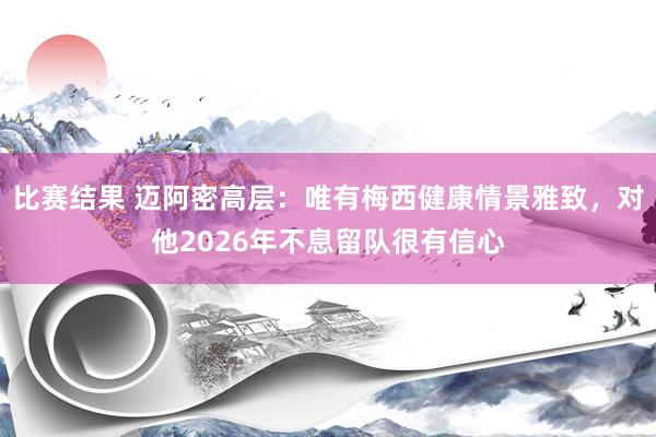 比赛结果 迈阿密高层：唯有梅西健康情景雅致，对他2026年不息留队很有信心