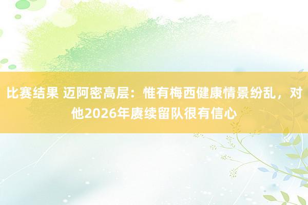 比赛结果 迈阿密高层：惟有梅西健康情景纷乱，对他2026年赓续留队很有信心