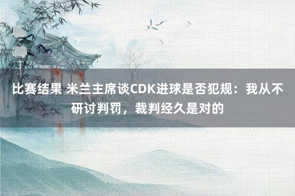 比赛结果 米兰主席谈CDK进球是否犯规：我从不研讨判罚，裁判经久是对的