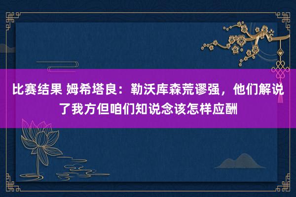 比赛结果 姆希塔良：勒沃库森荒谬强，他们解说了我方但咱们知说念该怎样应酬