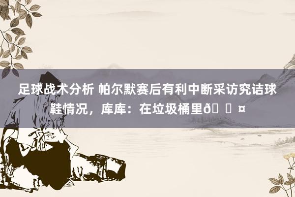 足球战术分析 帕尔默赛后有利中断采访究诘球鞋情况，库库：在垃圾桶里😤