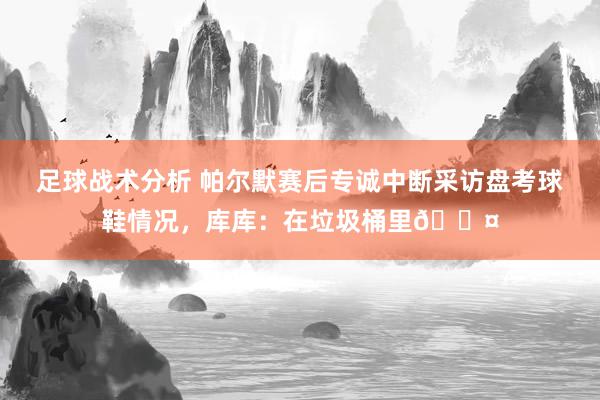 足球战术分析 帕尔默赛后专诚中断采访盘考球鞋情况，库库：在垃圾桶里😤