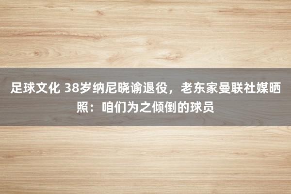 足球文化 38岁纳尼晓谕退役，老东家曼联社媒晒照：咱们为之倾倒的球员