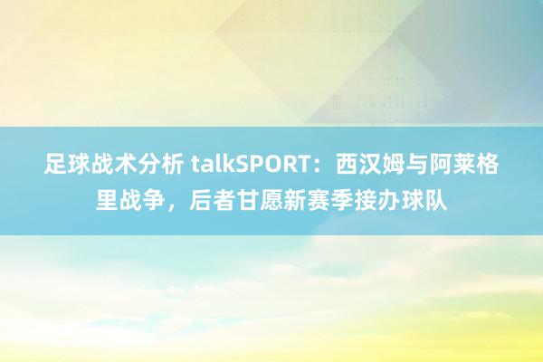 足球战术分析 talkSPORT：西汉姆与阿莱格里战争，后者甘愿新赛季接办球队