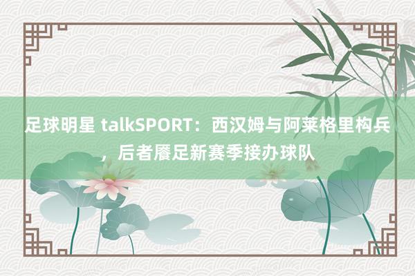 足球明星 talkSPORT：西汉姆与阿莱格里构兵，后者餍足新赛季接办球队