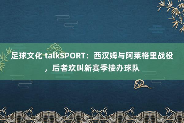 足球文化 talkSPORT：西汉姆与阿莱格里战役，后者欢叫新赛季接办球队