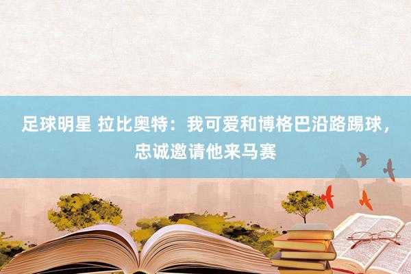 足球明星 拉比奥特：我可爱和博格巴沿路踢球，忠诚邀请他来马赛