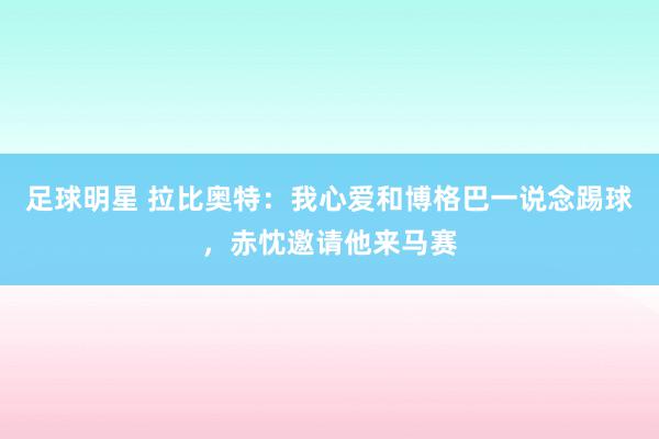 足球明星 拉比奥特：我心爱和博格巴一说念踢球，赤忱邀请他来马赛