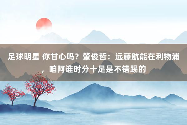 足球明星 你甘心吗？肇俊哲：远藤航能在利物浦，咱阿谁时分十足是不错踢的