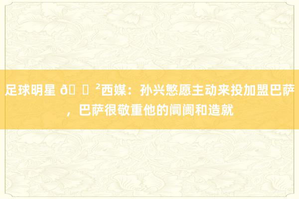 足球明星 😲西媒：孙兴慜愿主动来投加盟巴萨，巴萨很敬重他的阛阓和造就