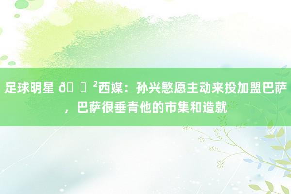 足球明星 😲西媒：孙兴慜愿主动来投加盟巴萨，巴萨很垂青他的市集和造就