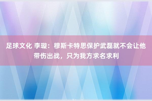 足球文化 李璇：穆斯卡特思保护武磊就不会让他带伤出战，只为我方求名求利